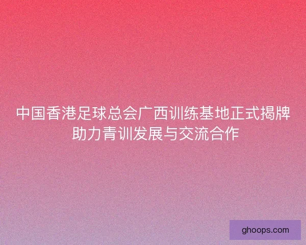 中国香港足球总会广西训练基地正式揭牌 助力青训发展与交流合作