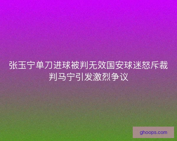张玉宁单刀进球被判无效国安球迷怒斥裁判马宁引发激烈争议