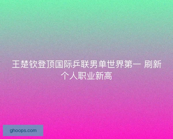 王楚钦登顶国际乒联男单世界第一 刷新个人职业新高