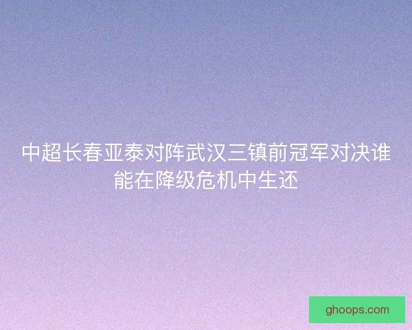 中超长春亚泰对阵武汉三镇前冠军对决谁能在降级危机中生还