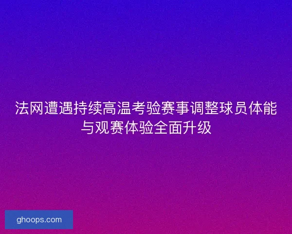 法网遭遇持续高温考验赛事调整球员体能与观赛体验全面升级