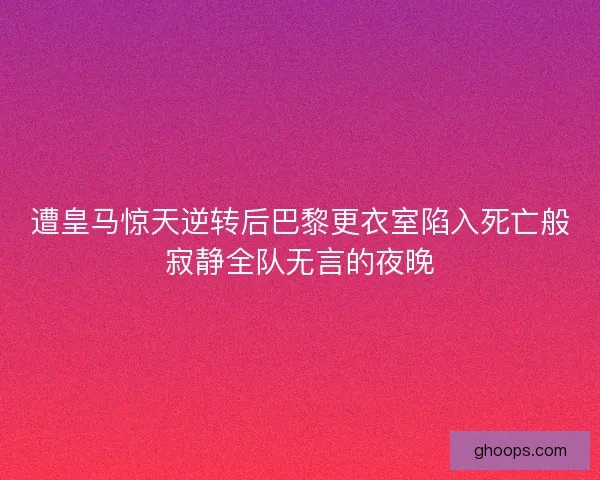 遭皇马惊天逆转后巴黎更衣室陷入死亡般寂静全队无言的夜晚